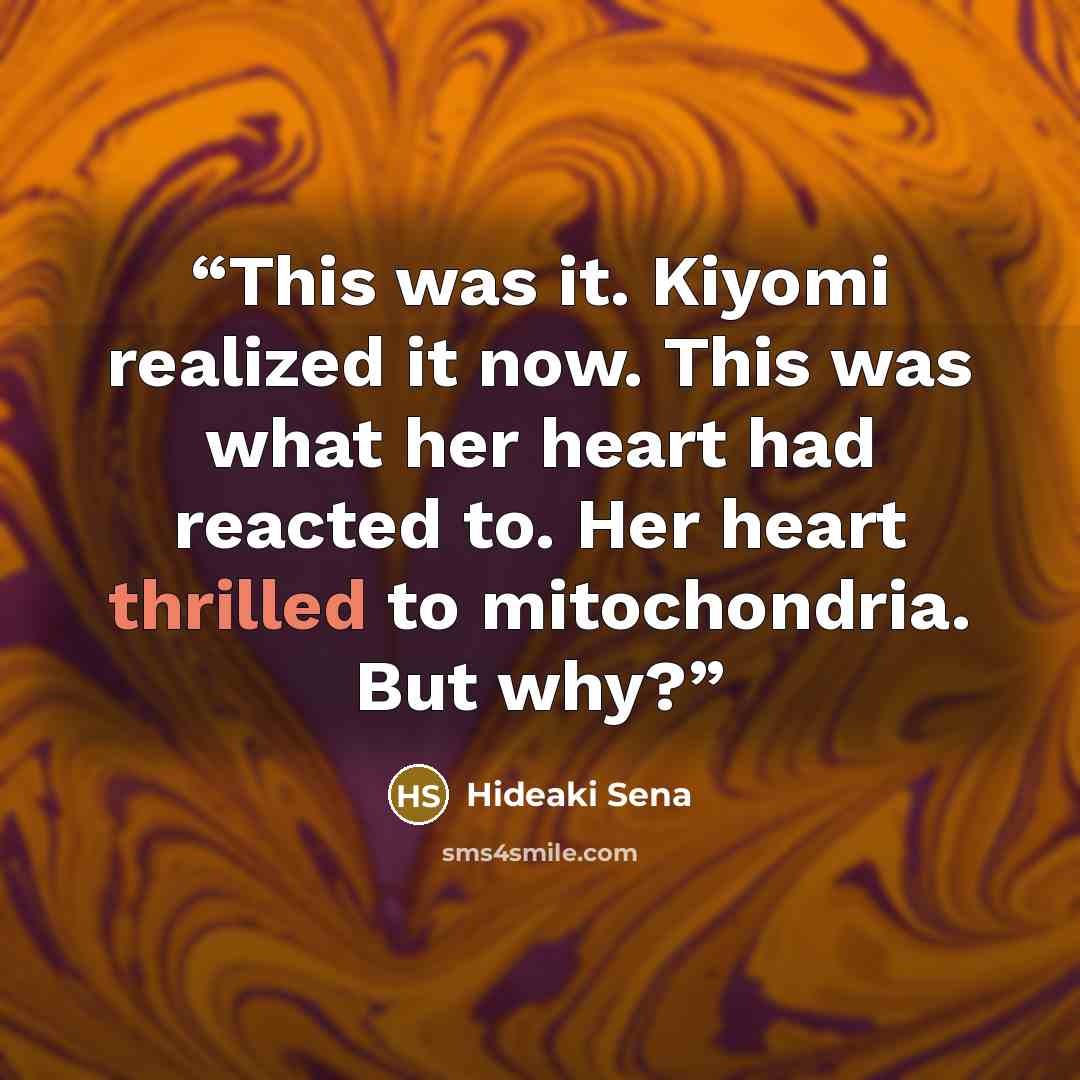 “This was it. Kiyomi realized it now. This was what her heart had reacted to. Her heart thrilled to mitochondria. But why?” quote by Hideaki Sena