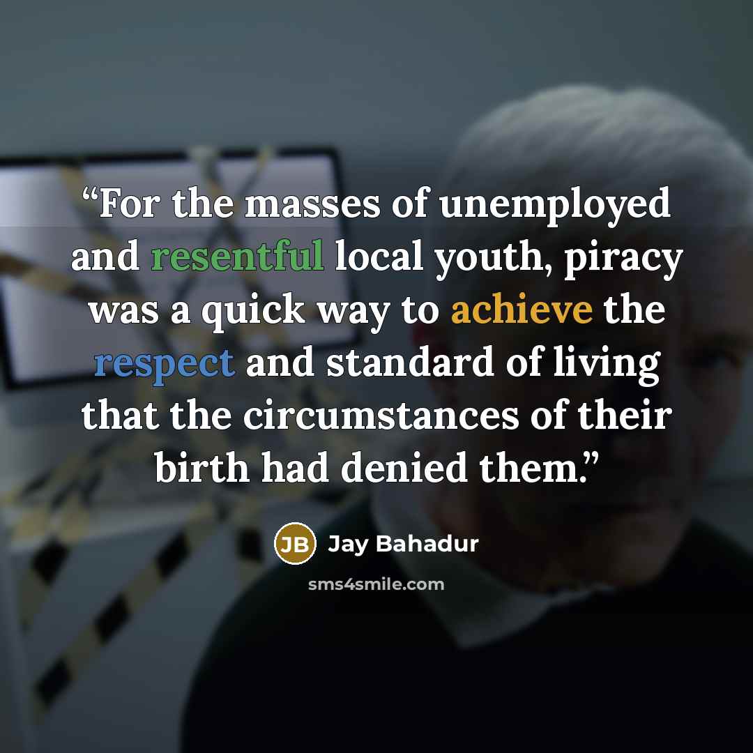 “For the masses of unemployed and resentful local youth, piracy was a quick way to achieve the respect and standard of living that the circumstances of their birth had denied them.” quote by Jay Bahadur
