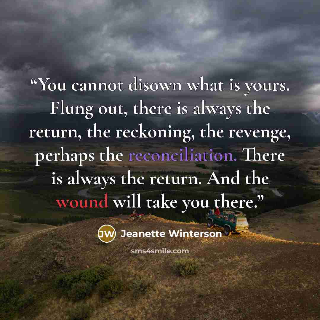 “You cannot disown what is yours. Flung out, there is always the return, the reckoning, the revenge, perhaps the reconciliation. There is always the return. And the wound will take you there.” quote by Jeanette Winterson