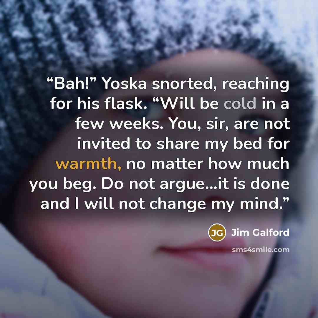 “Bah!” Yoska snorted, reaching for his flask. “Will be cold in a few weeks. You, sir, are not invited to share my bed for warmth, no matter how much you beg. Do not argue...it is done and I will not change my mind.” quote by Jim Galford