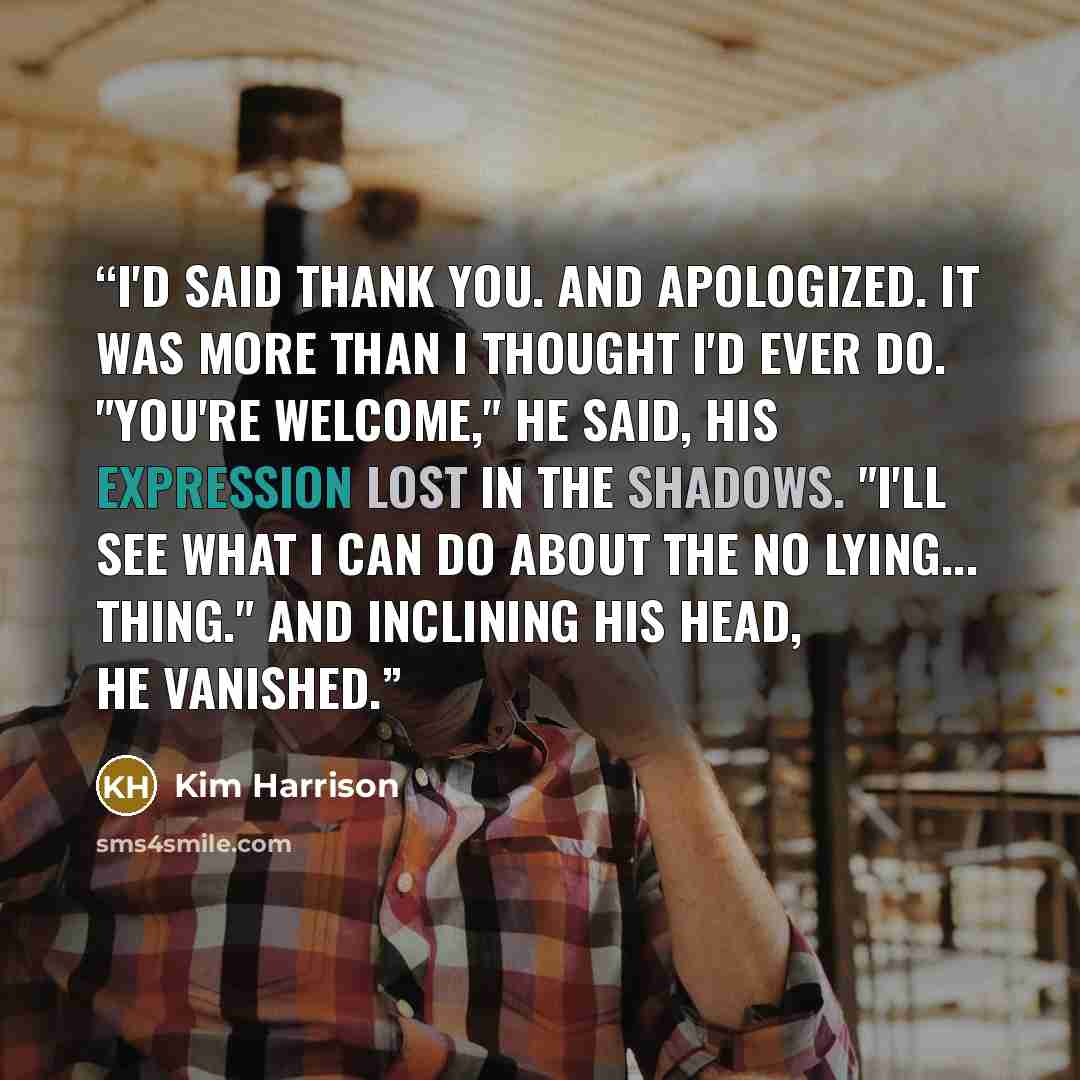 “I'd said thank you. And apologized. It was more than I thought I'd ever do. "You're welcome," he said, his expression lost in the shadows. "I'll see what I can do about the no lying... thing." And inclining his head, he vanished.” quote by Kim Harrison
