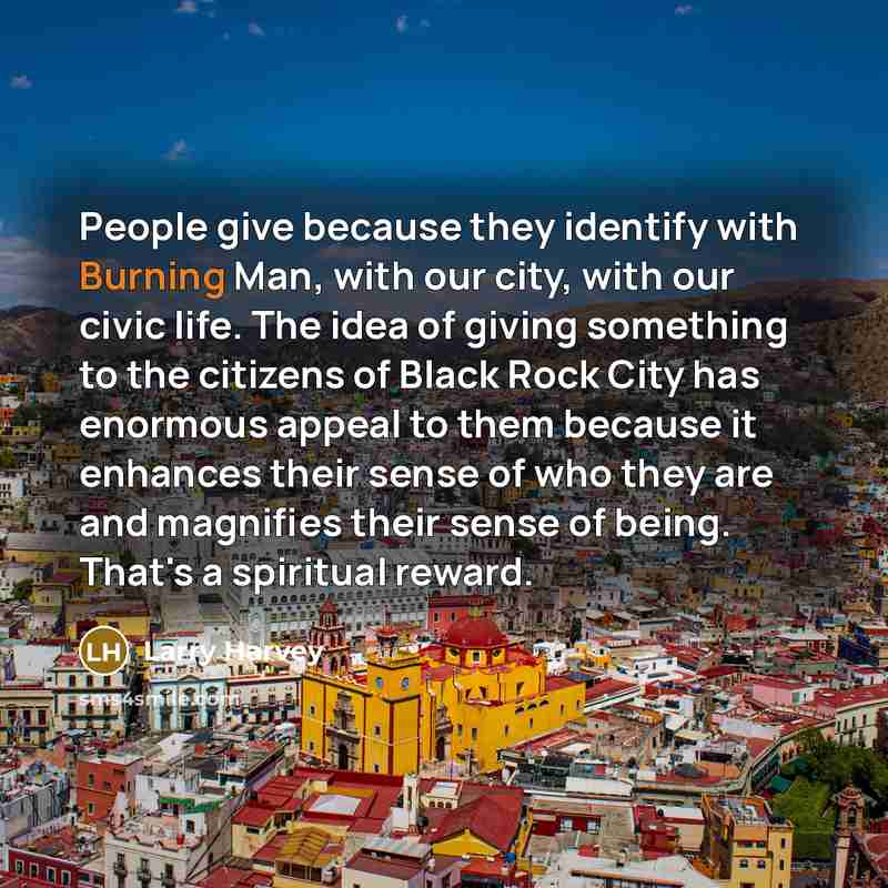 “People give because they identify with Burning Man, with our city, with our civic life. The idea of giving something to the citizens of Black Rock City has enormous appeal to them because it enhances their sense of who they are and magnifies their sense of being. That's a spiritual reward.” quote by Larry Harvey