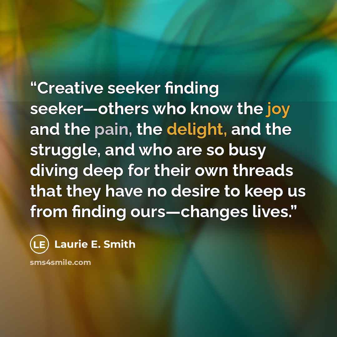“Creative seeker finding seeker—others who know the joy and the pain, the delight, and the struggle, and who are so busy diving deep for their own threads that they have no desire to keep us from finding ours—changes lives.” quote by Laurie E. Smith