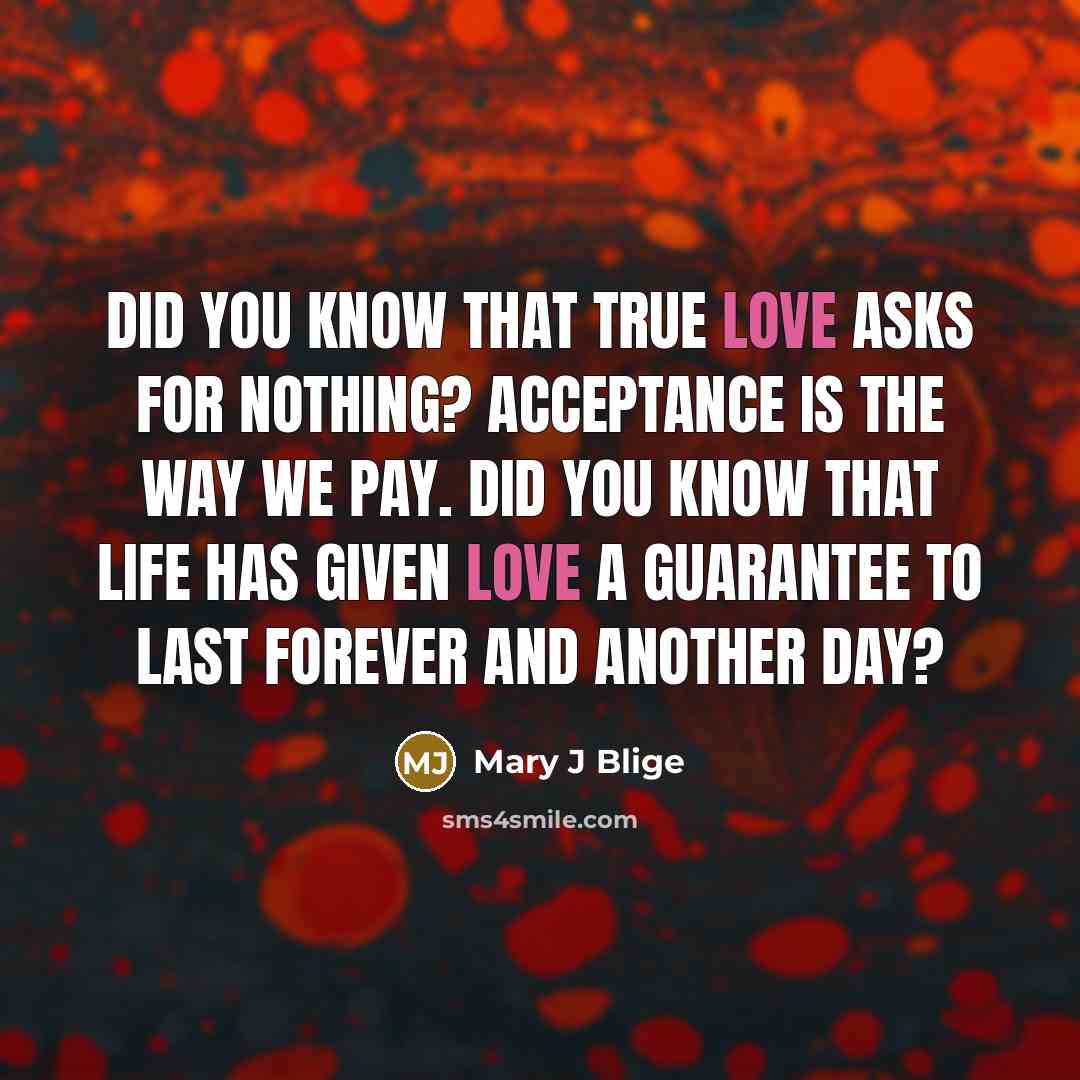 “Did you know that true love asks for nothing? Acceptance is the way we pay. Did you know that life has given love a guarantee to last forever and another day?” quote by Mary J Blige