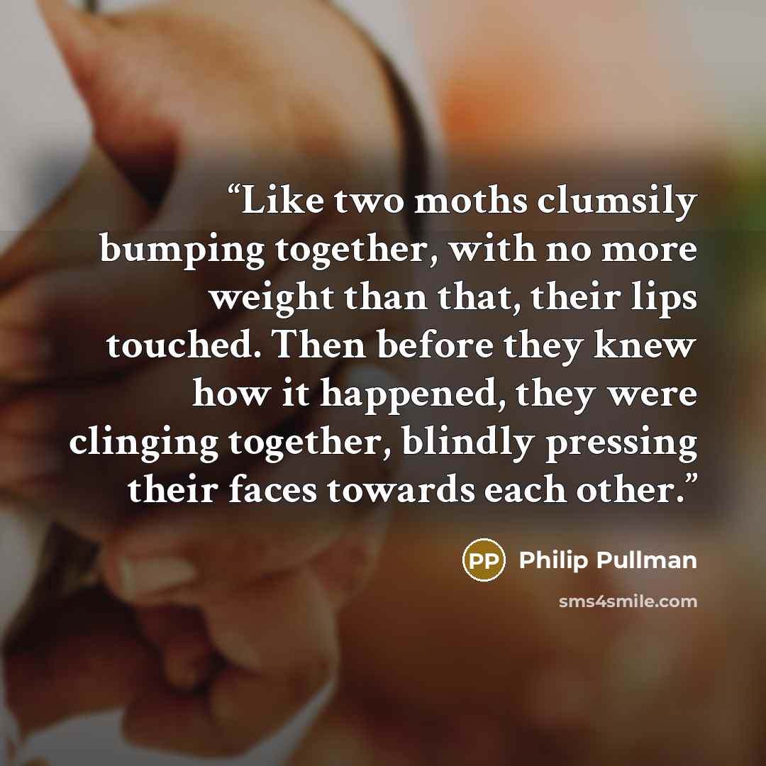 “Like two moths clumsily bumping together, with no more weight than that, their lips touched. Then before they knew how it happened, they were clinging together, blindly pressing their faces towards each other.” quote by Philip Pullman