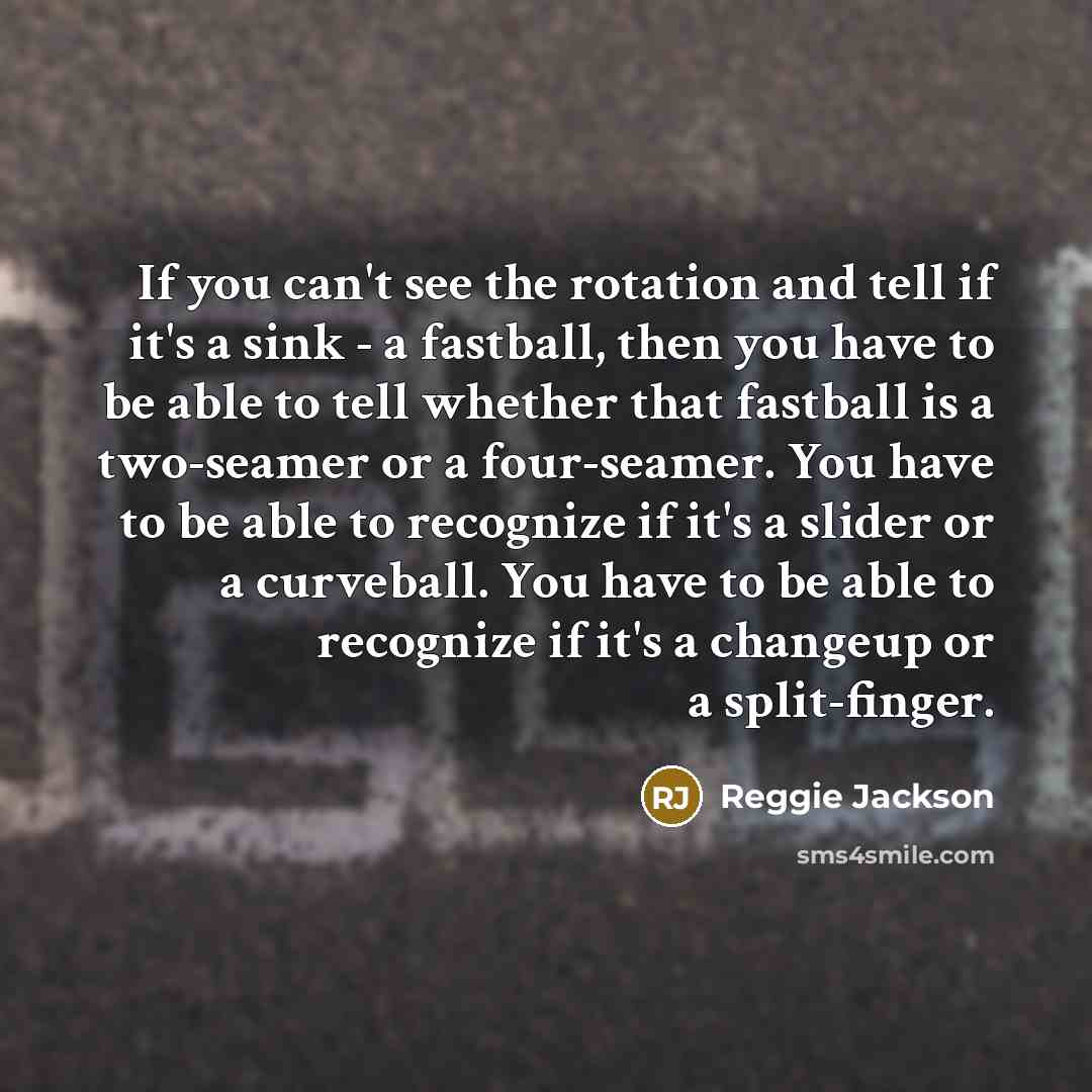 “If you can't see the rotation and tell if it's a sink - a fastball, then you have to be able to tell whether that fastball is a two-seamer or a four-seamer. You have to be able to recognize if it's a slider or a curveball. You have to be able to recognize if it's a changeup or a split-finger.” quote by Reggie Jackson