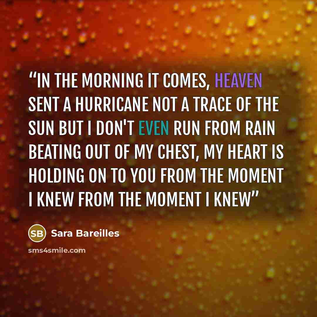 “In the morning it comes, heaven sent a hurricane Not a trace of the sun but I don't even run from rain Beating out of my chest, my heart is holding on to you From the moment I knew From the moment I knew” quote by Sara Bareilles