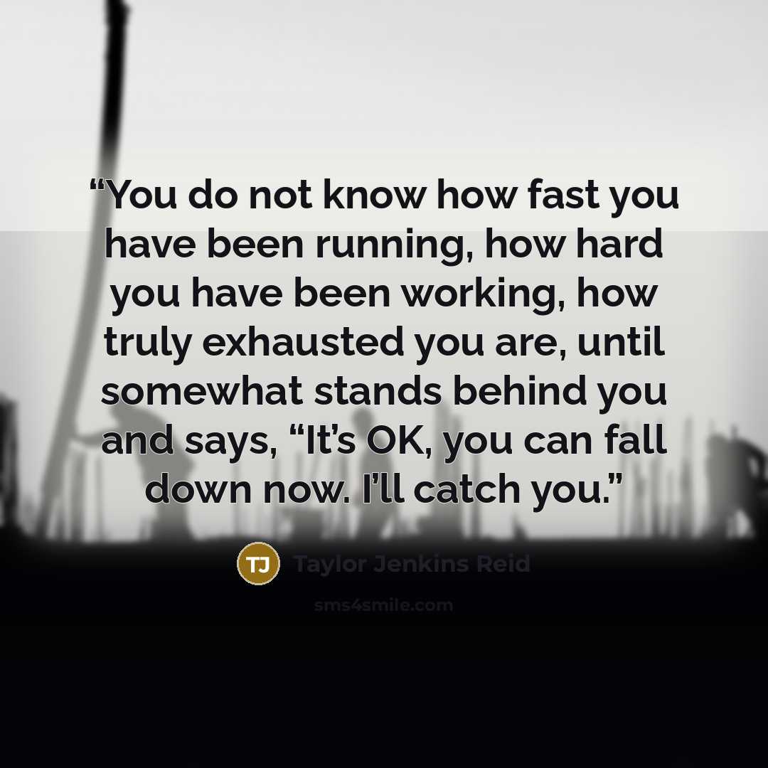 “You do not know how fast you have been running, how hard you have been working, how truly exhausted you are, until somewhat stands behind you and says, “It’s OK, you can fall down now. I’ll catch you.” quote by Taylor Jenkins Reid