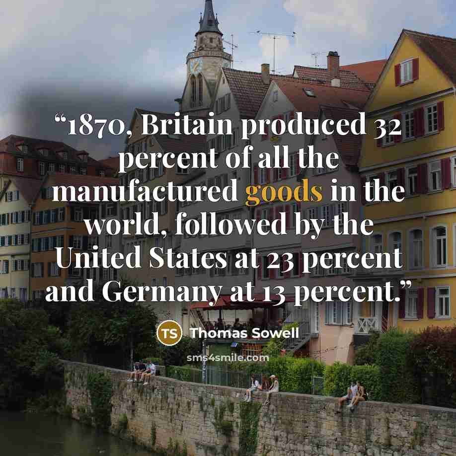 “1870, Britain produced 32 percent of all the manufactured goods in the world, followed by the United States at 23 percent and Germany at 13 percent.” quote by Thomas Sowell