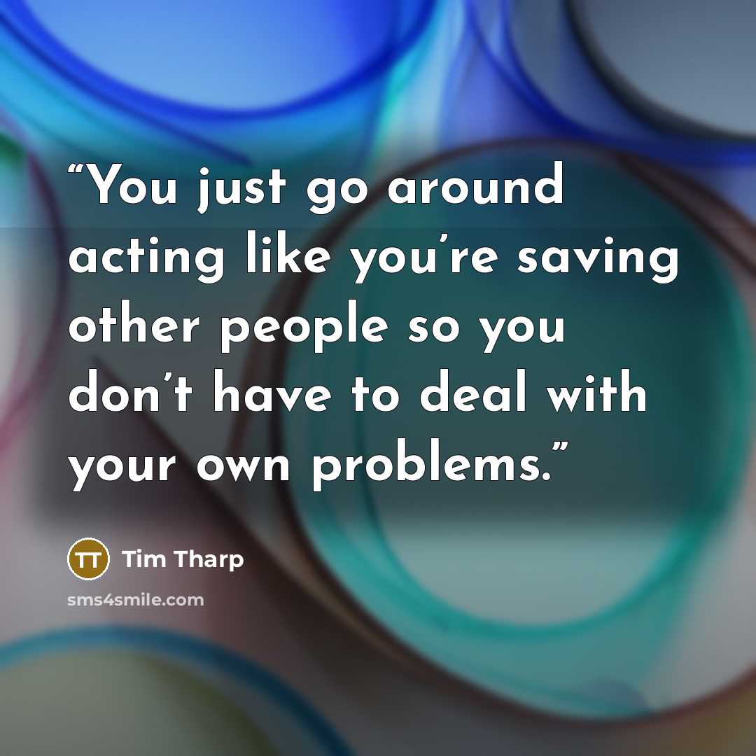 “You just go around acting like you’re saving other people so you don’t have to deal with your own problems.” quote by Tim Tharp