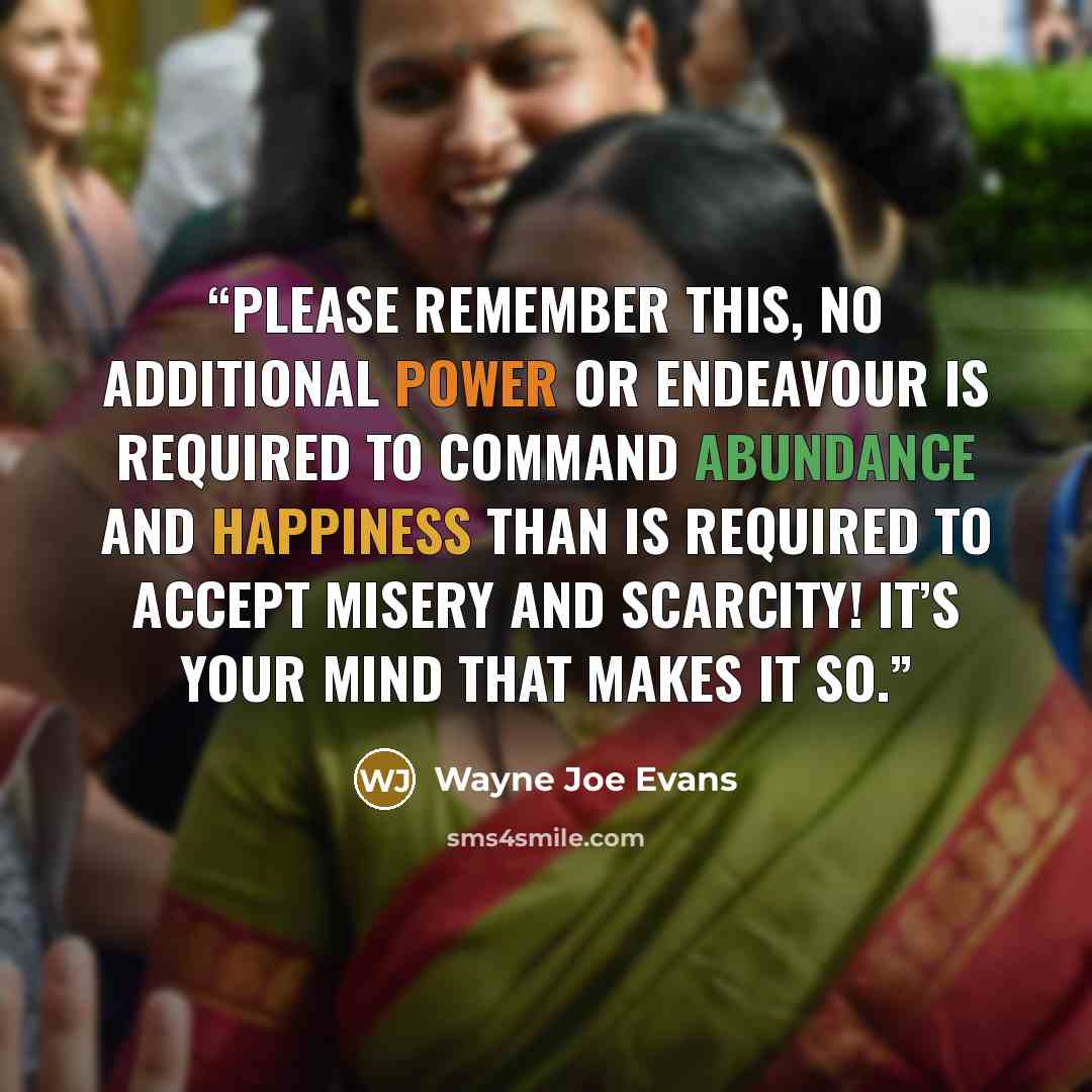 “Please remember this, no additional power or endeavour is required to command abundance and happiness than is required to accept misery and scarcity! It’s your mind that makes it so.” quote by Wayne Joe Evans