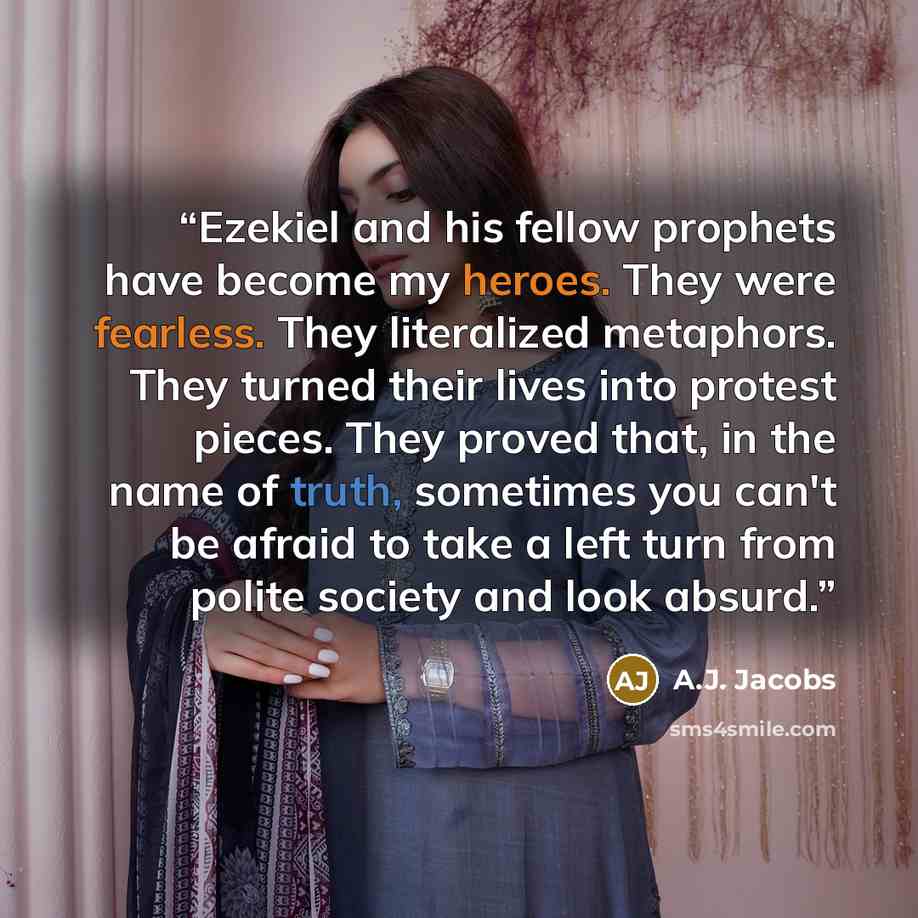 “Ezekiel and his fellow prophets have become my heroes. They were fearless. They literalized metaphors. They turned their lives into protest pieces. They proved that, in the name of truth, sometimes you can't be afraid to take a left turn from polite society and look absurd.” quote by A.J. Jacobs