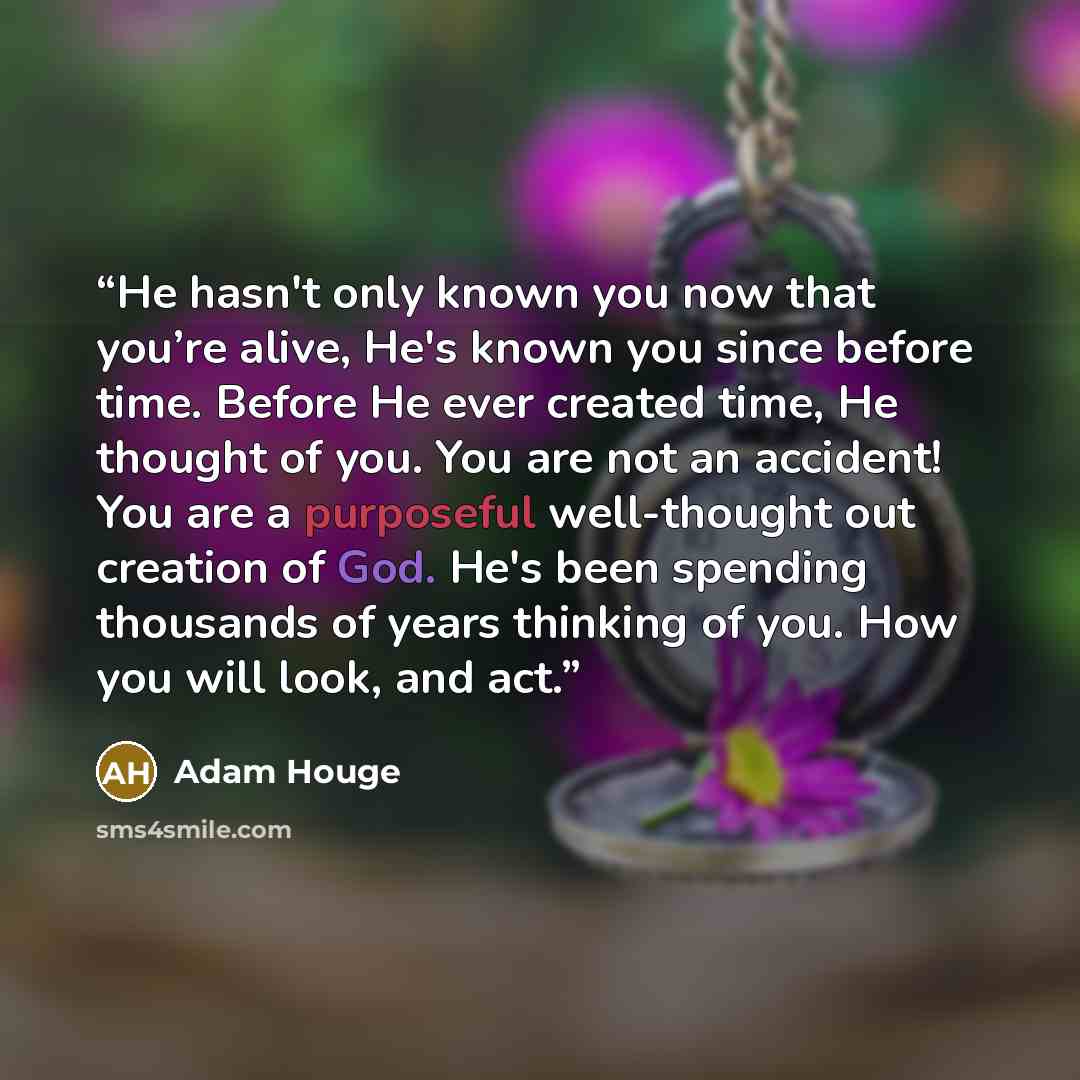 “He hasn't only known you now that you’re alive, He's known you since before time. Before He ever created time, He thought of you. You are not an accident! You are a purposeful well-thought out creation of God. He's been spending thousands of years thinking of you. How you will look, and act.” quote by Adam Houge