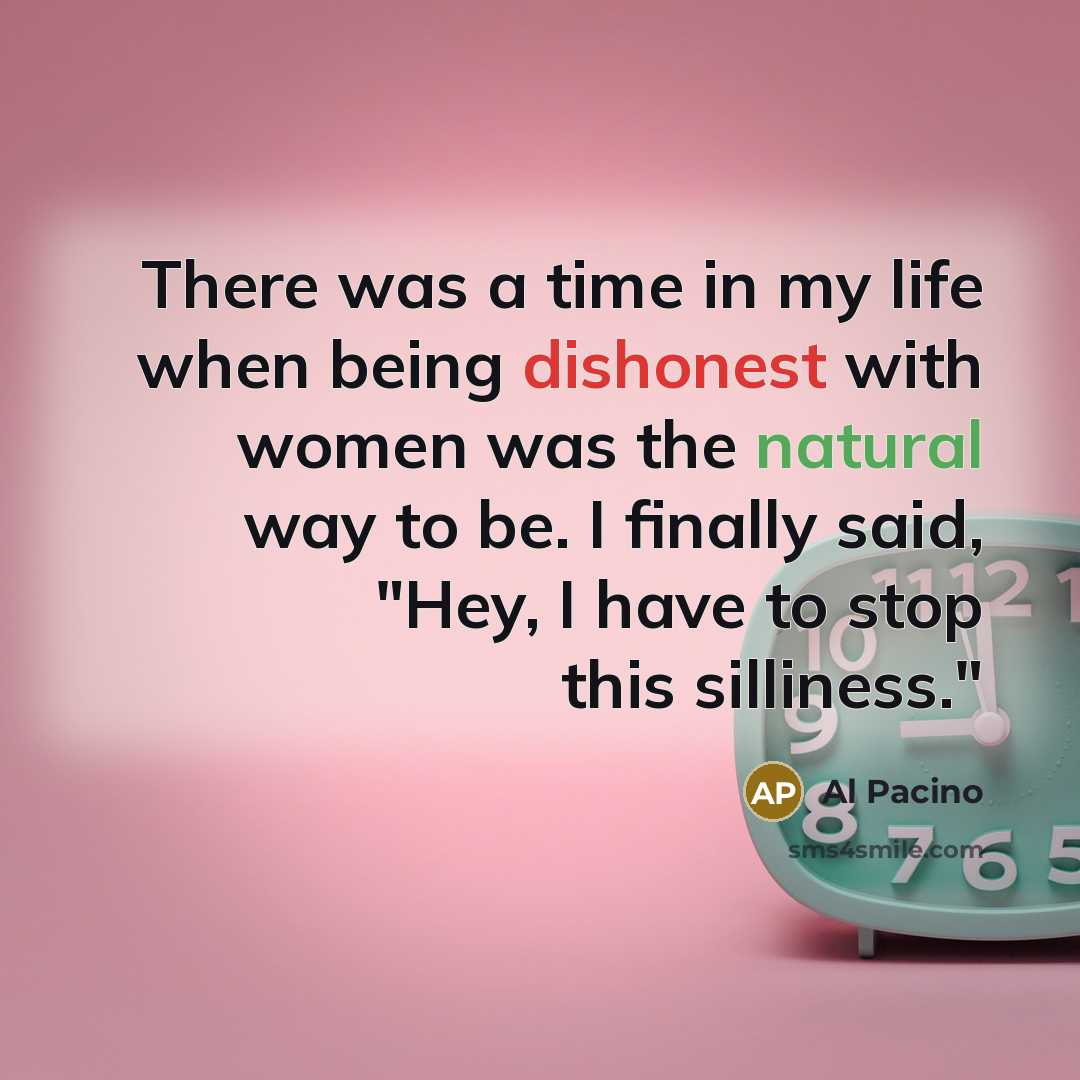 “There was a time in my life when being dishonest with women was the natural way to be. I finally said, "Hey, I have to stop this silliness."” quote by Al Pacino