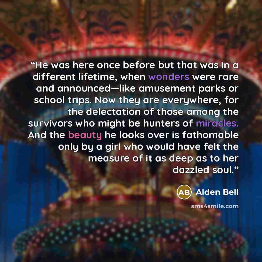 “He was here once before but that was in a different lifetime, when wonders were rare and announced—like amusement parks or school trips. Now they are everywhere, for the delectation of those among the survivors who might be hunters of miracles. And the beauty he looks over is fathomable only by a…” quote by Alden Bell
