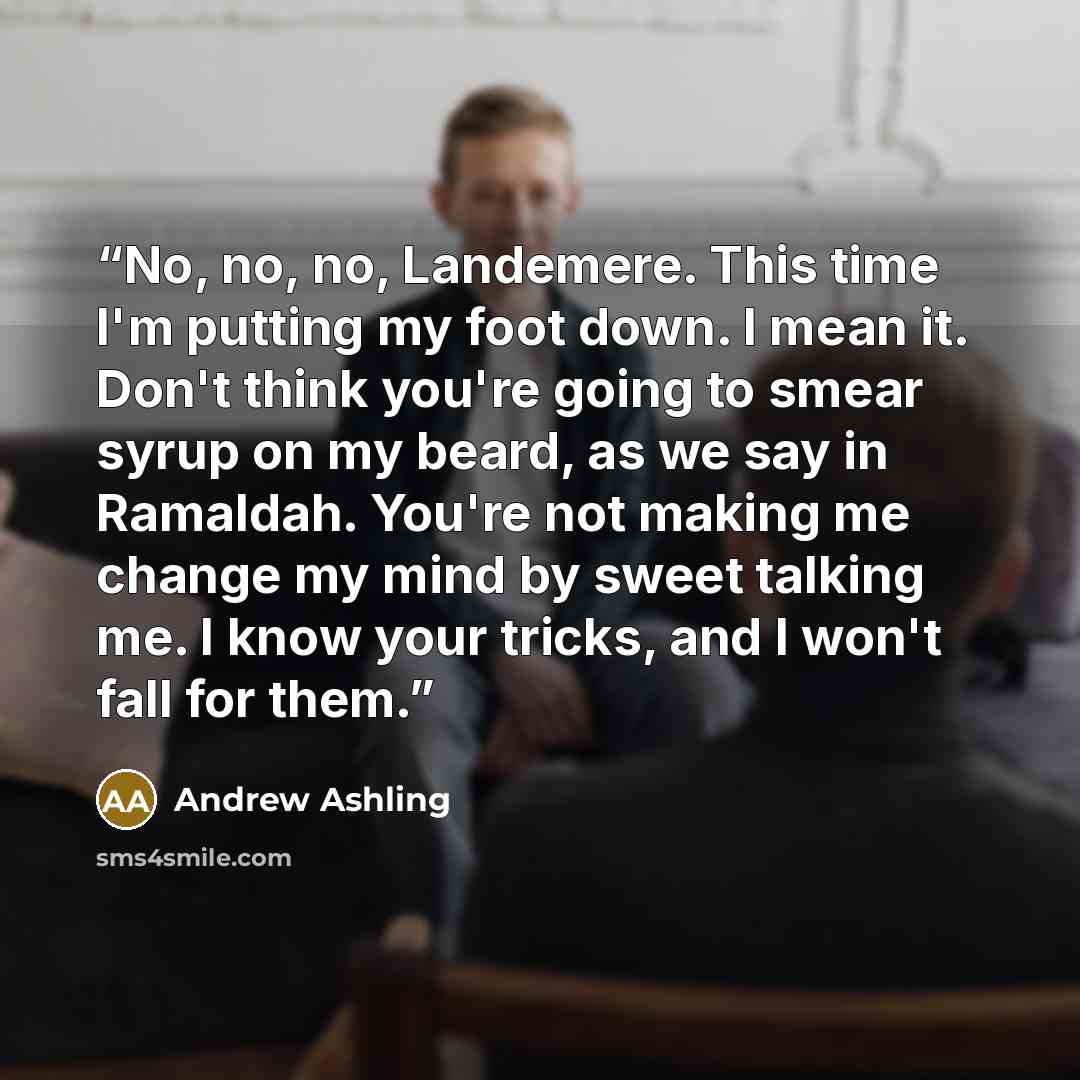“No, no, no, Landemere. This time I'm putting my foot down. I mean it. Don't think you're going to smear syrup on my beard, as we say in Ramaldah. You're not making me change my mind by sweet talking me. I know your tricks, and I won't fall for them.” quote by Andrew Ashling