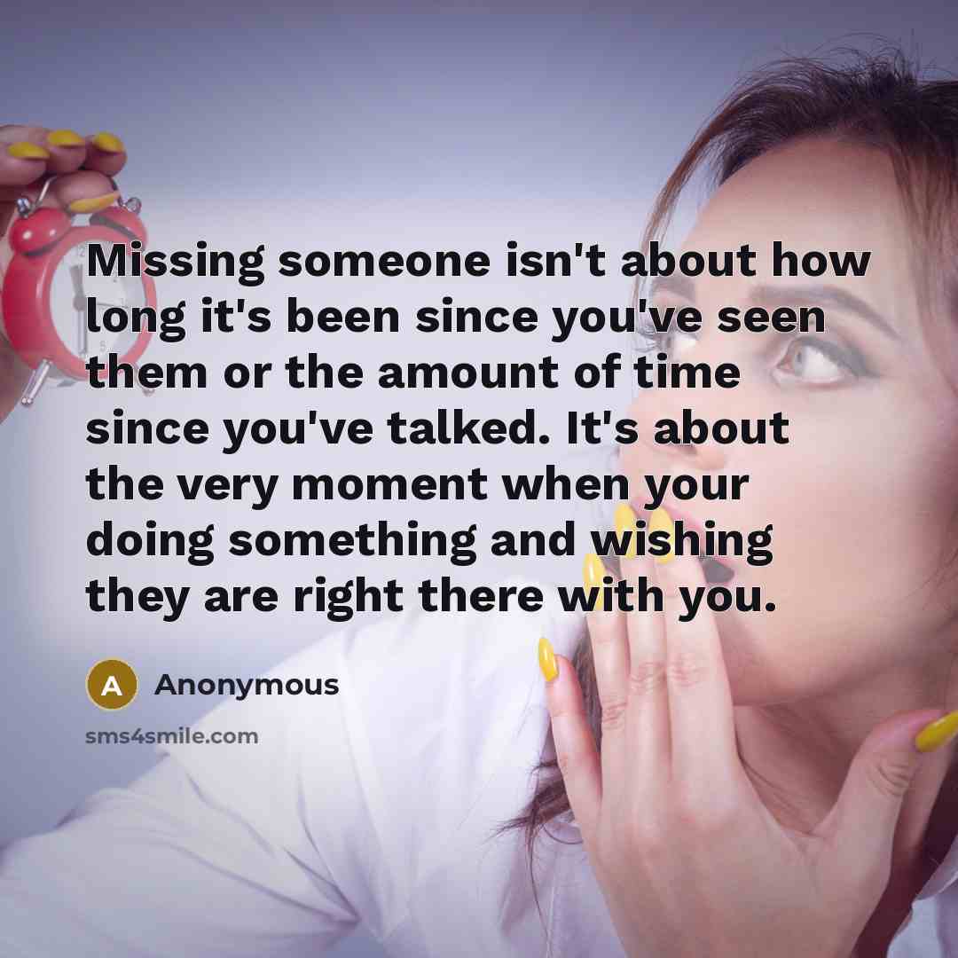 “Missing someone isn't about how long it's been since you've seen them or the amount of time since you've talked. It's about the very moment when your doing something and wishing they are right there with you.” quote by Anonymous