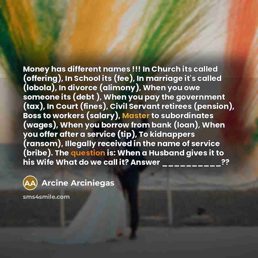 “Money has different names !!! In Church its called (offering), In School its (fee), In marriage it's called (lobola), In divorce (alimony), When you owe someone its (debt ), When you pay the government (tax), In Court (fines), Civil Servant retirees (pension), Boss to workers (salary), Master to…” quote by Arcine Arciniegas