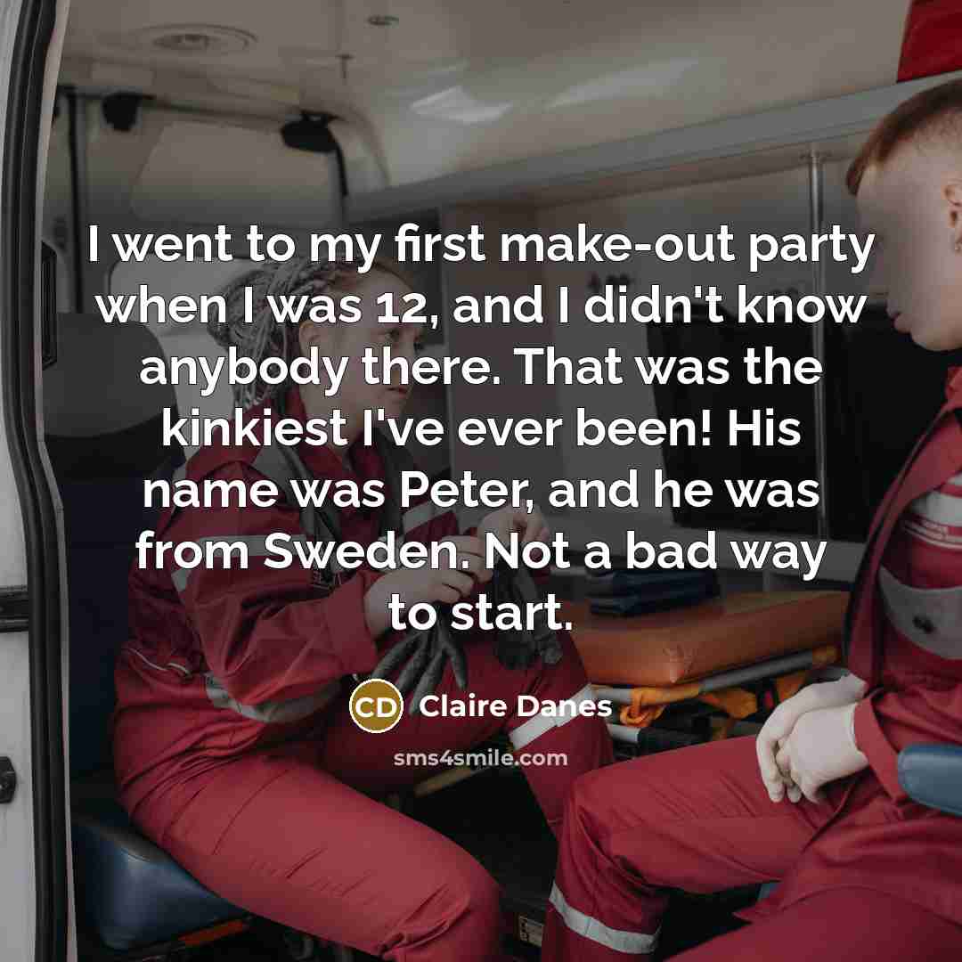 “I went to my first make-out party when I was 12, and I didn't know anybody there. That was the kinkiest I've ever been! His name was Peter, and he was from Sweden. Not a bad way to start.” quote by Claire Danes