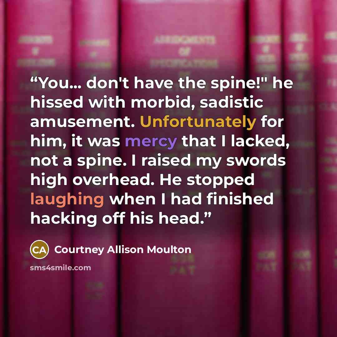 “You... don't have the spine!" he hissed with morbid, sadistic amusement. Unfortunately for him, it was mercy that I lacked, not a spine. I raised my swords high overhead. He stopped laughing when I had finished hacking off his head.” quote by Courtney Allison Moulton