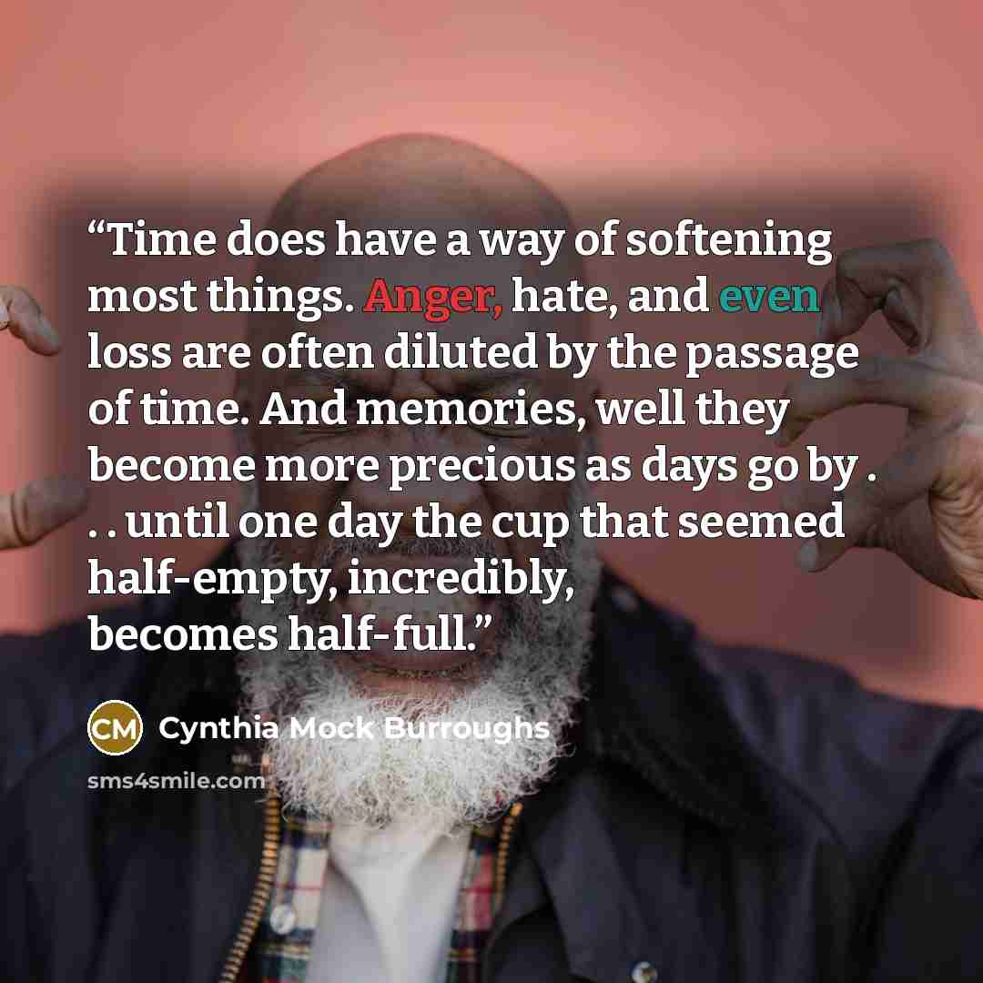 “Time does have a way of softening most things. Anger, hate, and even loss are often diluted by the passage of time. And memories, well they become more precious as days go by . . . until one day the cup that seemed half-empty, incredibly, becomes half-full.” quote by Cynthia Mock Burroughs