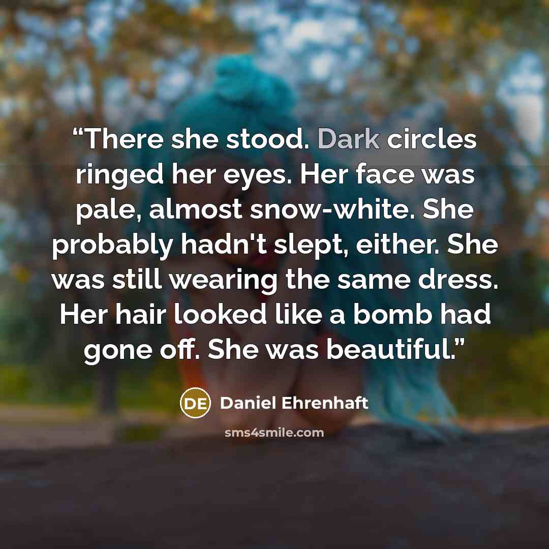 “There she stood. Dark circles ringed her eyes. Her face was pale, almost snow-white. She probably hadn't slept, either. She was still wearing the same dress. Her hair looked like a bomb had gone off. She was beautiful.” quote by Daniel Ehrenhaft