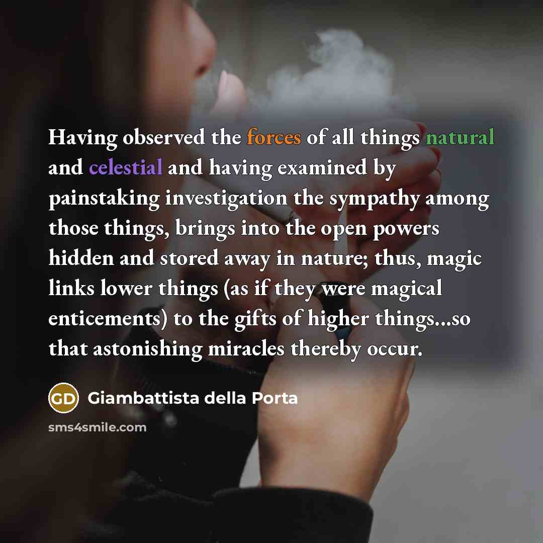 “Having observed the forces of all things natural and celestial and having examined by painstaking investigation the sympathy among those things, brings into the open powers hidden and stored away in nature; thus, magic links lower things (as if they were magical enticements) to the gifts of higher…” quote by Giambattista della Porta