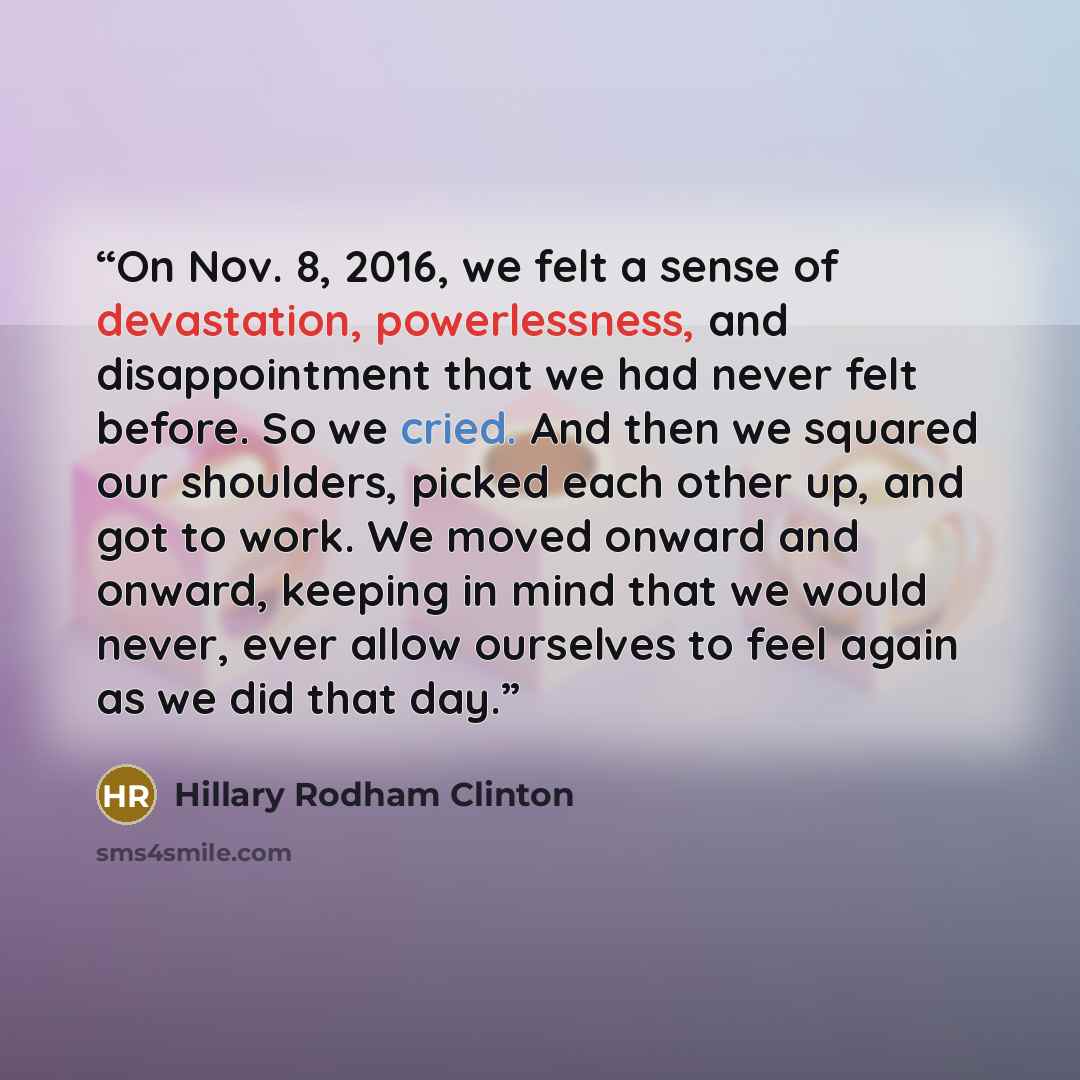 “On Nov. 8, 2016, we felt a sense of devastation, powerlessness, and disappointment that we had never felt before. So we cried. And then we squared our shoulders, picked each other up, and got to work. We moved onward and onward, keeping in mind that we would never, ever allow ourselves to feel…” quote by Hillary Rodham Clinton