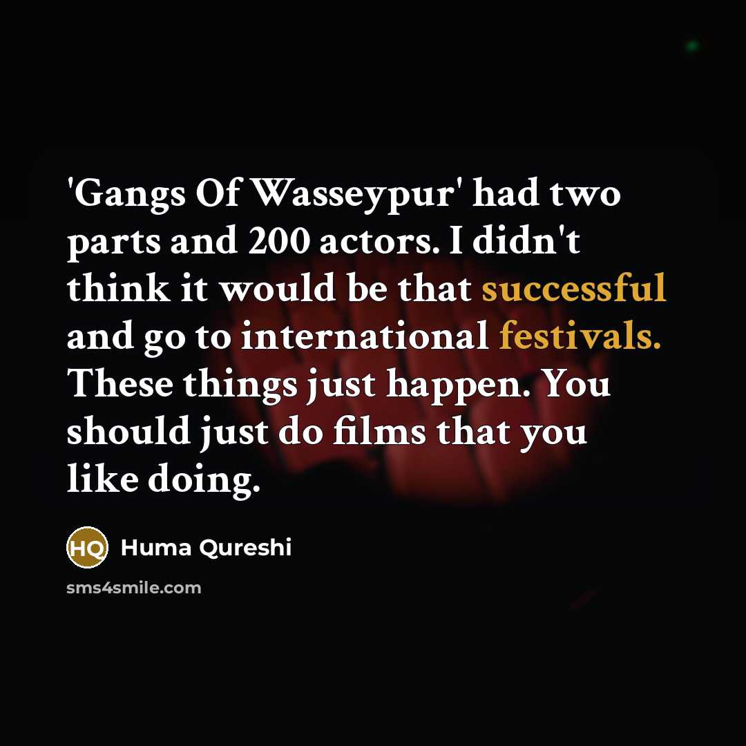 “'Gangs Of Wasseypur' had two parts and 200 actors. I didn't think it would be that successful and go to international festivals. These things just happen. You should just do films that you like doing.” quote by Huma Qureshi