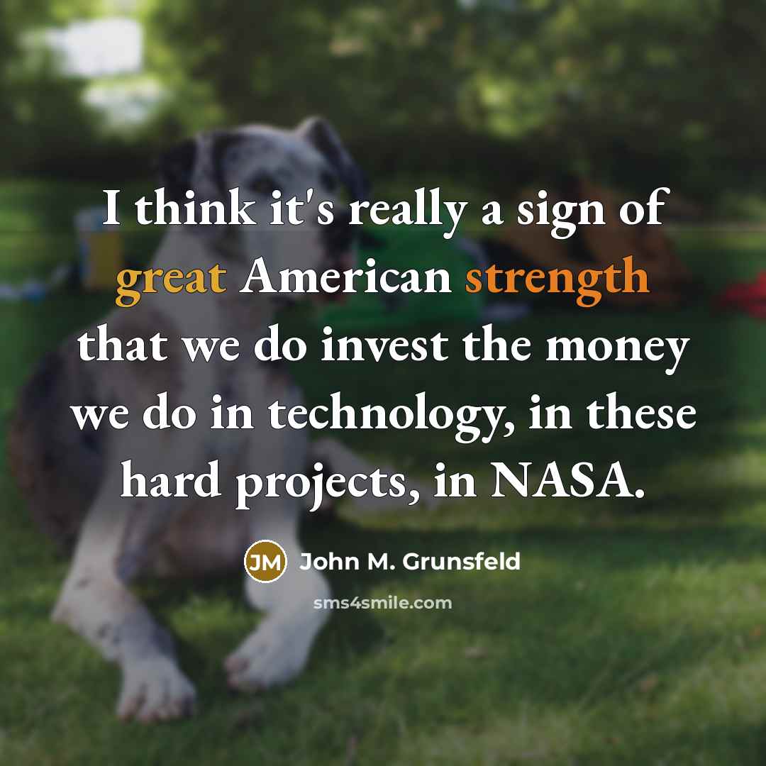 “I think it's really a sign of great American strength that we do invest the money we do in technology, in these hard projects, in NASA.” quote by John M. Grunsfeld