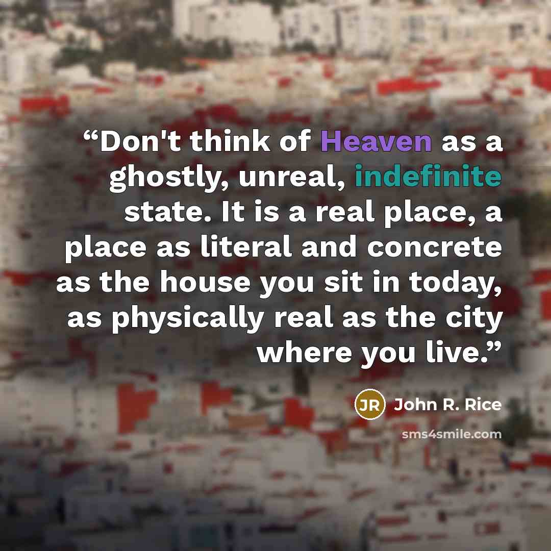 “Don't think of Heaven as a ghostly, unreal, indefinite state. It is a real place, a place as literal and concrete as the house you sit in today, as physically real as the city where you live.” quote by John R. Rice