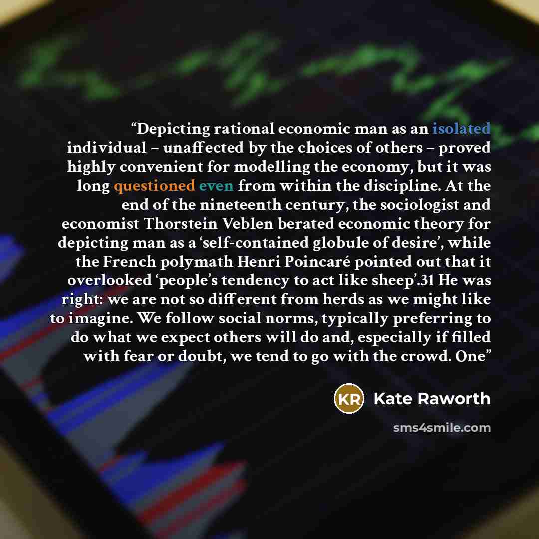 “Depicting rational economic man as an isolated individual – unaffected by the choices of others – proved highly convenient for modelling the economy, but it was long questioned even from within the discipline. At the end of the nineteenth century, the sociologist and economist Thorstein Veblen…” quote by Kate Raworth