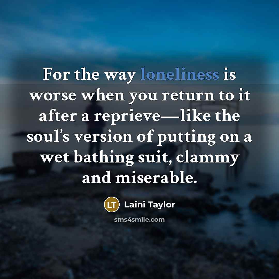 “For the way loneliness is worse when you return to it after a reprieve—like the soul’s version of putting on a wet bathing suit, clammy and miserable.” quote by Laini Taylor