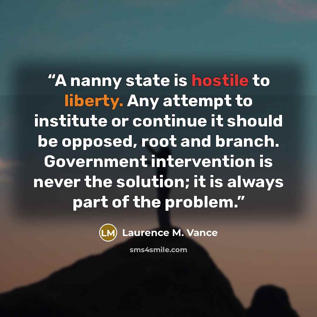 “A nanny state is hostile to liberty. Any attempt to institute or continue it should be opposed, root and branch. Government intervention is never the solution; it is always part of the problem.” quote by Laurence M. Vance