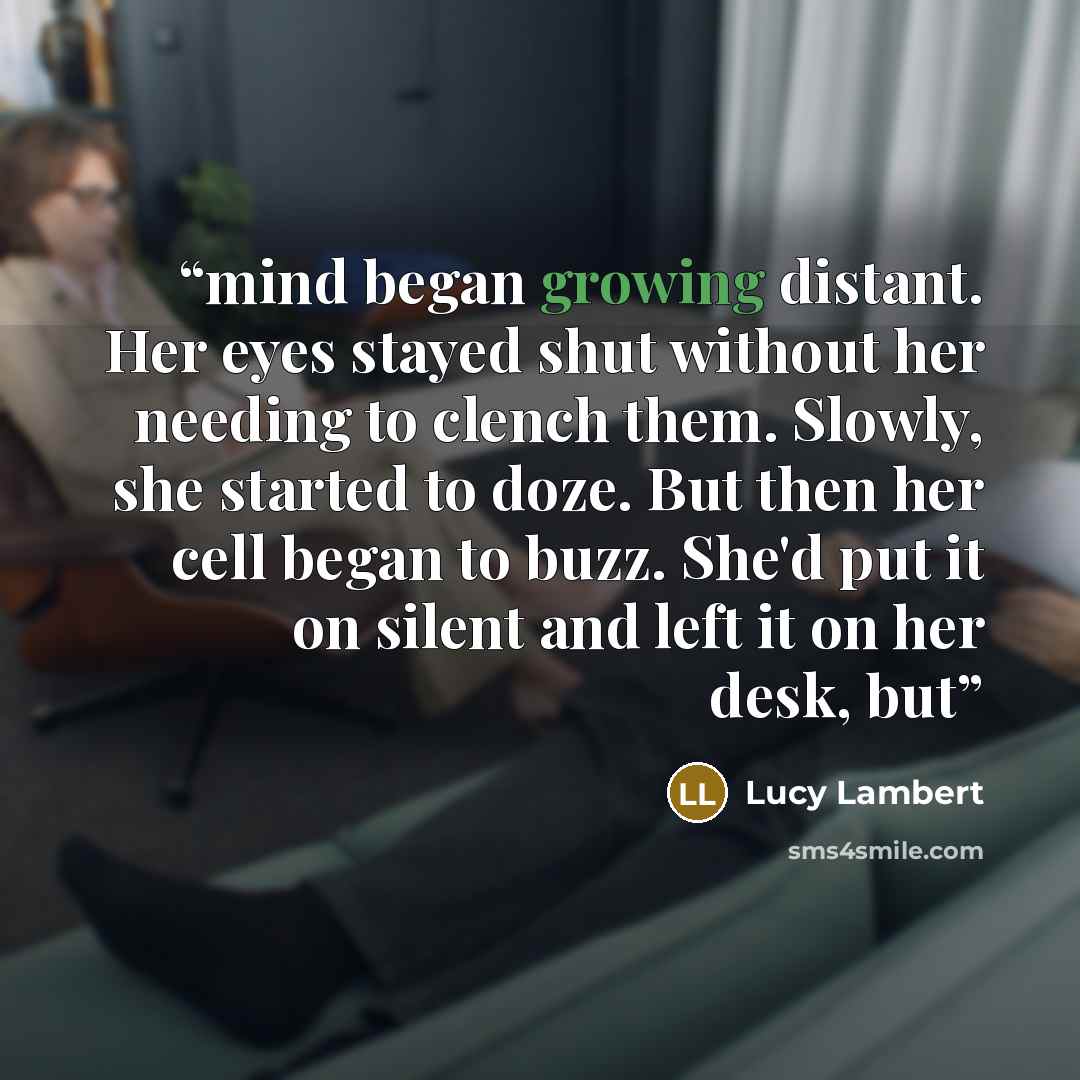 “mind began growing distant. Her eyes stayed shut without her needing to clench them. Slowly, she started to doze. But then her cell began to buzz. She'd put it on silent and left it on her desk, but” quote by Lucy Lambert