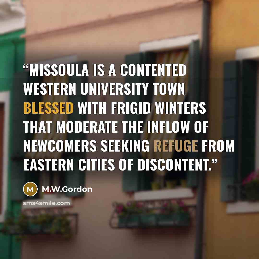 “Missoula is a contented Western university town blessed with frigid winters that moderate the inflow of newcomers seeking refuge from Eastern cities of discontent.” quote by M.W.Gordon