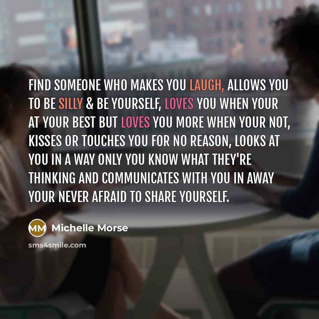 “Find someone who makes you laugh, allows you to be silly & be yourself, loves you when your at your best but loves you more when your not, kisses or touches you for no reason, looks at you in a way only you know what they're thinking and communicates with you in away your never afraid to share…” quote by Michelle Morse