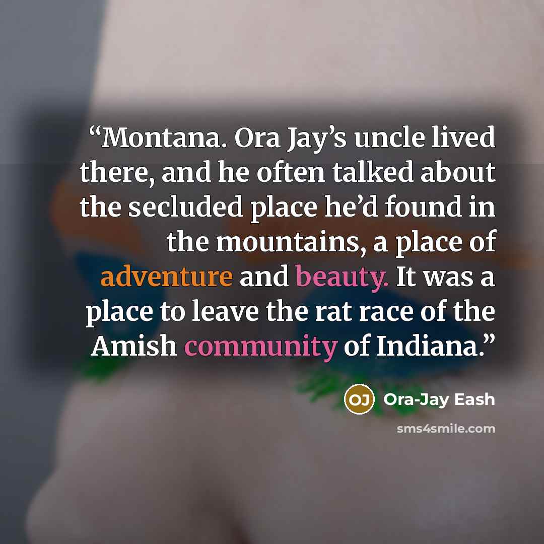 “Montana. Ora Jay’s uncle lived there, and he often talked about the secluded place he’d found in the mountains, a place of adventure and beauty. It was a place to leave the rat race of the Amish community of Indiana.” quote by Ora-Jay Eash