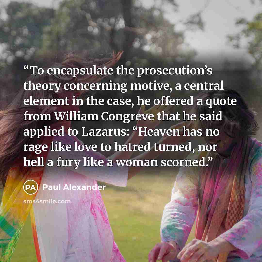 “To encapsulate the prosecution’s theory concerning motive, a central element in the case, he offered a quote from William Congreve that he said applied to Lazarus: “Heaven has no rage like love to hatred turned, nor hell a fury like a woman scorned.” quote by Paul Alexander