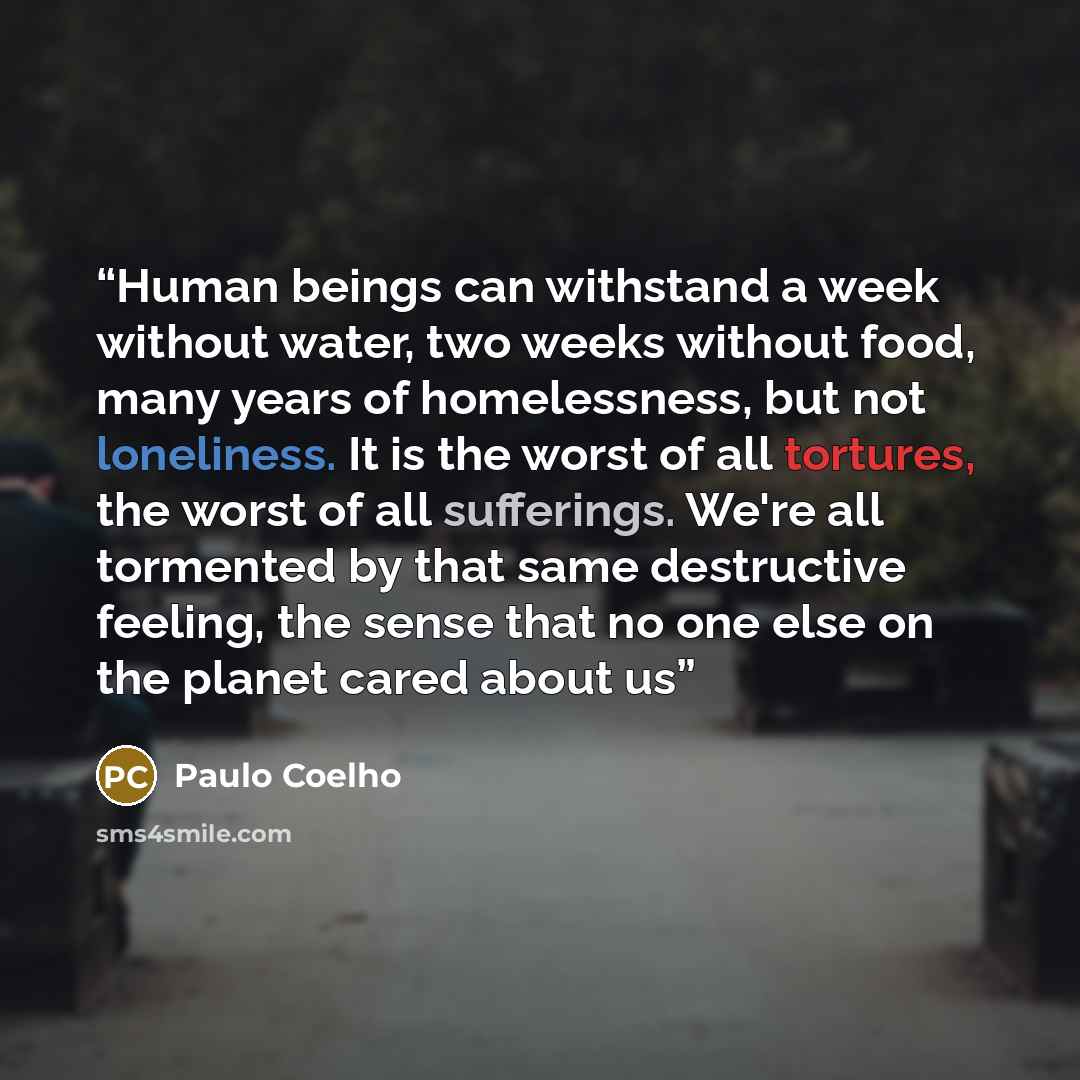 “Human beings can withstand a week without water, two weeks without food, many years of homelessness, but not loneliness. It is the worst of all tortures, the worst of all sufferings. We're all tormented by that same destructive feeling, the sense that no one else on the planet cared about us” quote by Paulo Coelho