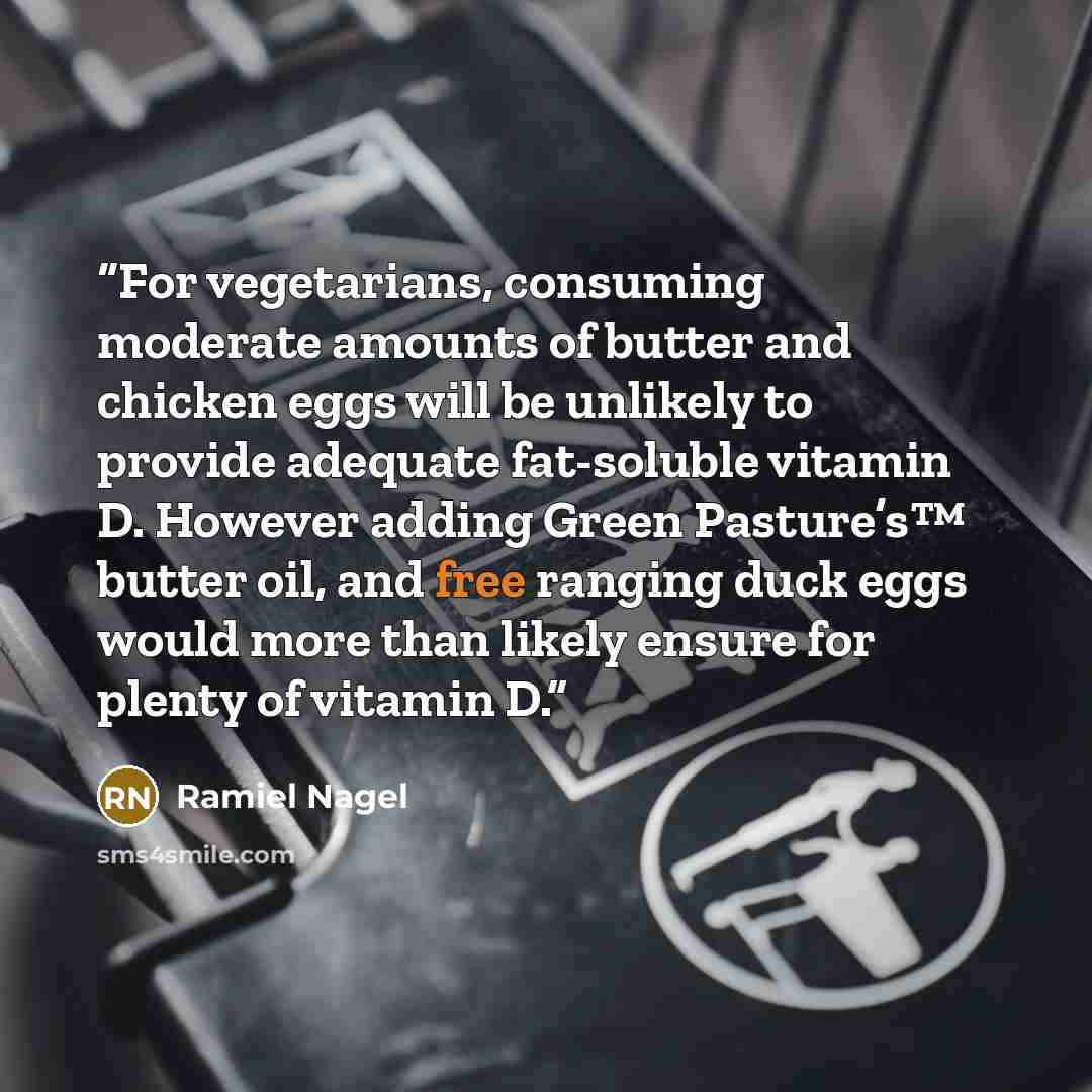 “For vegetarians, consuming moderate amounts of butter and chicken eggs will be unlikely to provide adequate fat-soluble vitamin D. However adding Green Pasture’s™ butter oil, and free ranging duck eggs would more than likely ensure for plenty of vitamin D.” quote by Ramiel Nagel