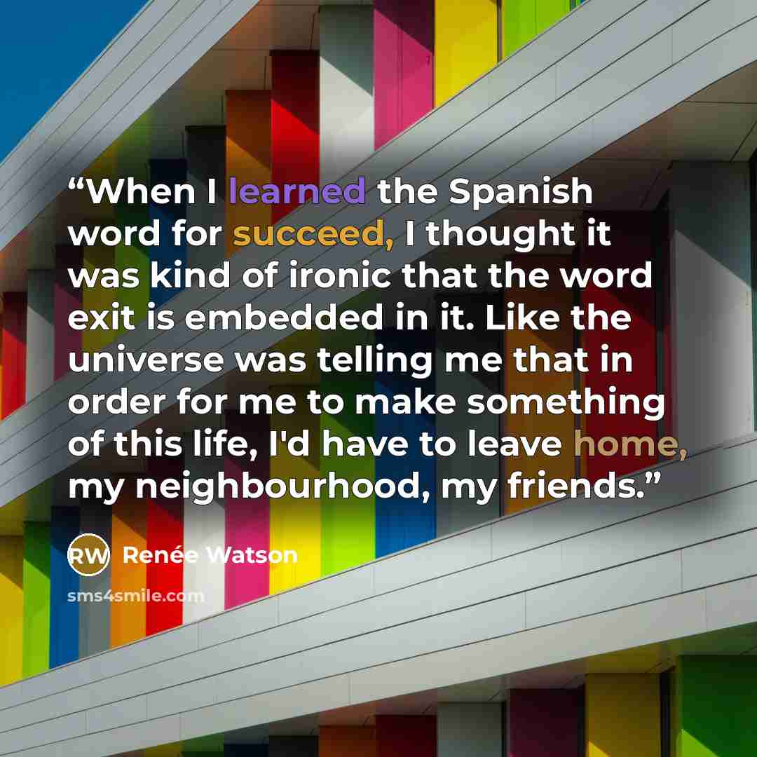 “When I learned the Spanish word for succeed, I thought it was kind of ironic that the word exit is embedded in it. Like the universe was telling me that in order for me to make something of this life, I'd have to leave home, my neighbourhood, my friends.” quote by Renée Watson