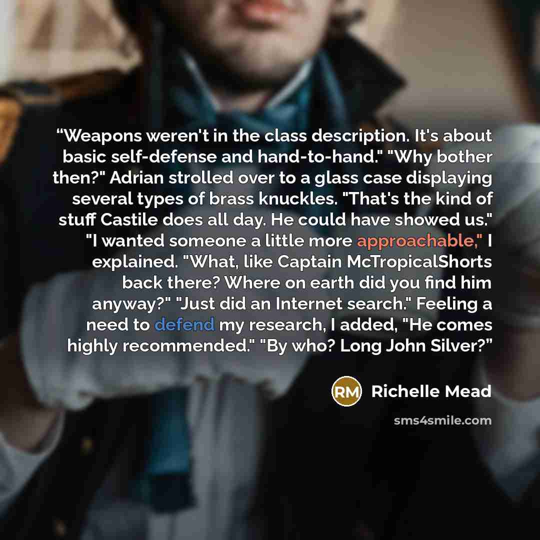 “Weapons weren't in the class description. It's about basic self-defense and hand-to-hand." "Why bother then?" Adrian strolled over to a glass case displaying several types of brass knuckles. "That's the kind of stuff Castile does all day. He could have showed us." "I wanted someone a little more…” quote by Richelle Mead