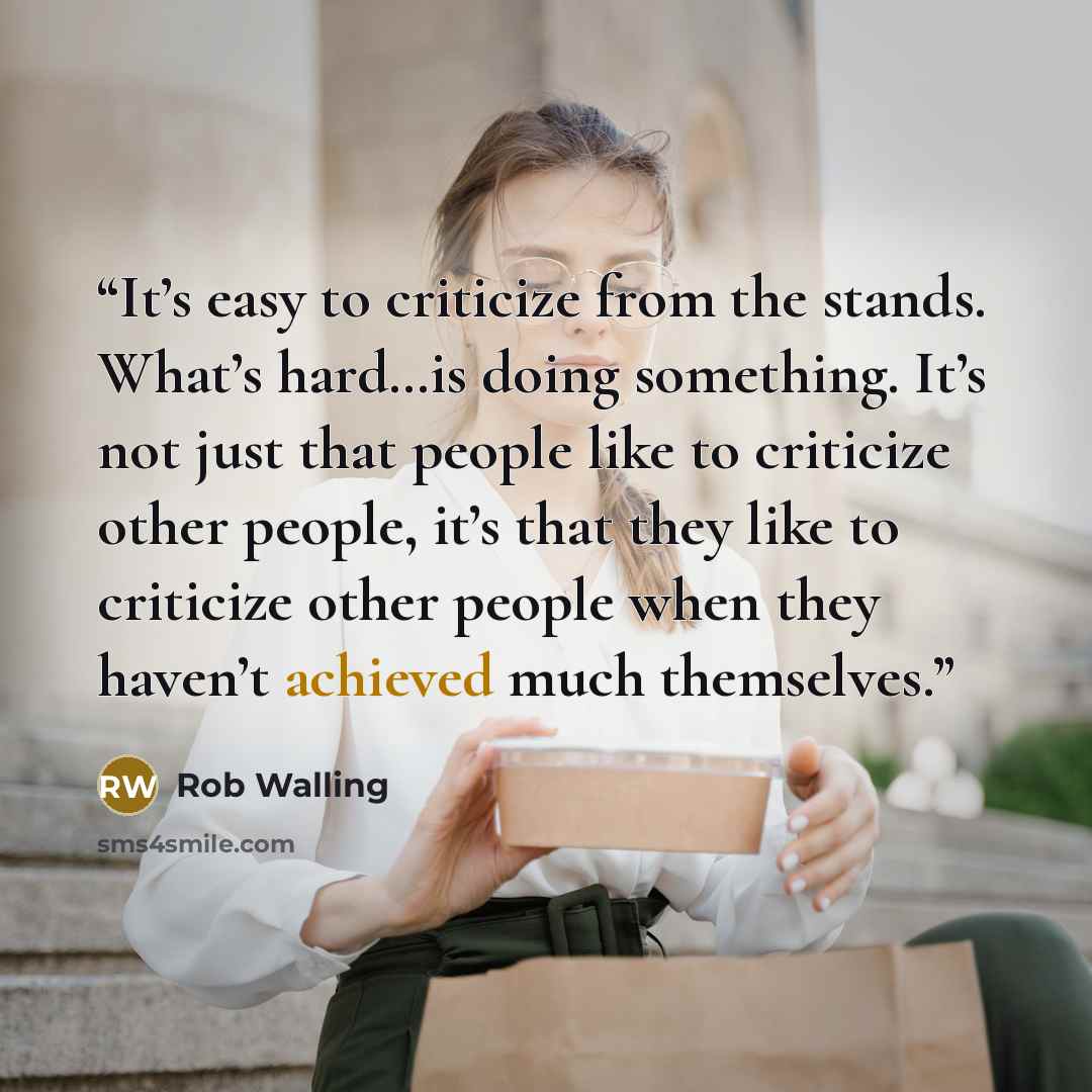 “It’s easy to criticize from the stands. What’s hard…is doing something. It’s not just that people like to criticize other people, it’s that they like to criticize other people when they haven’t achieved much themselves.” quote by Rob Walling