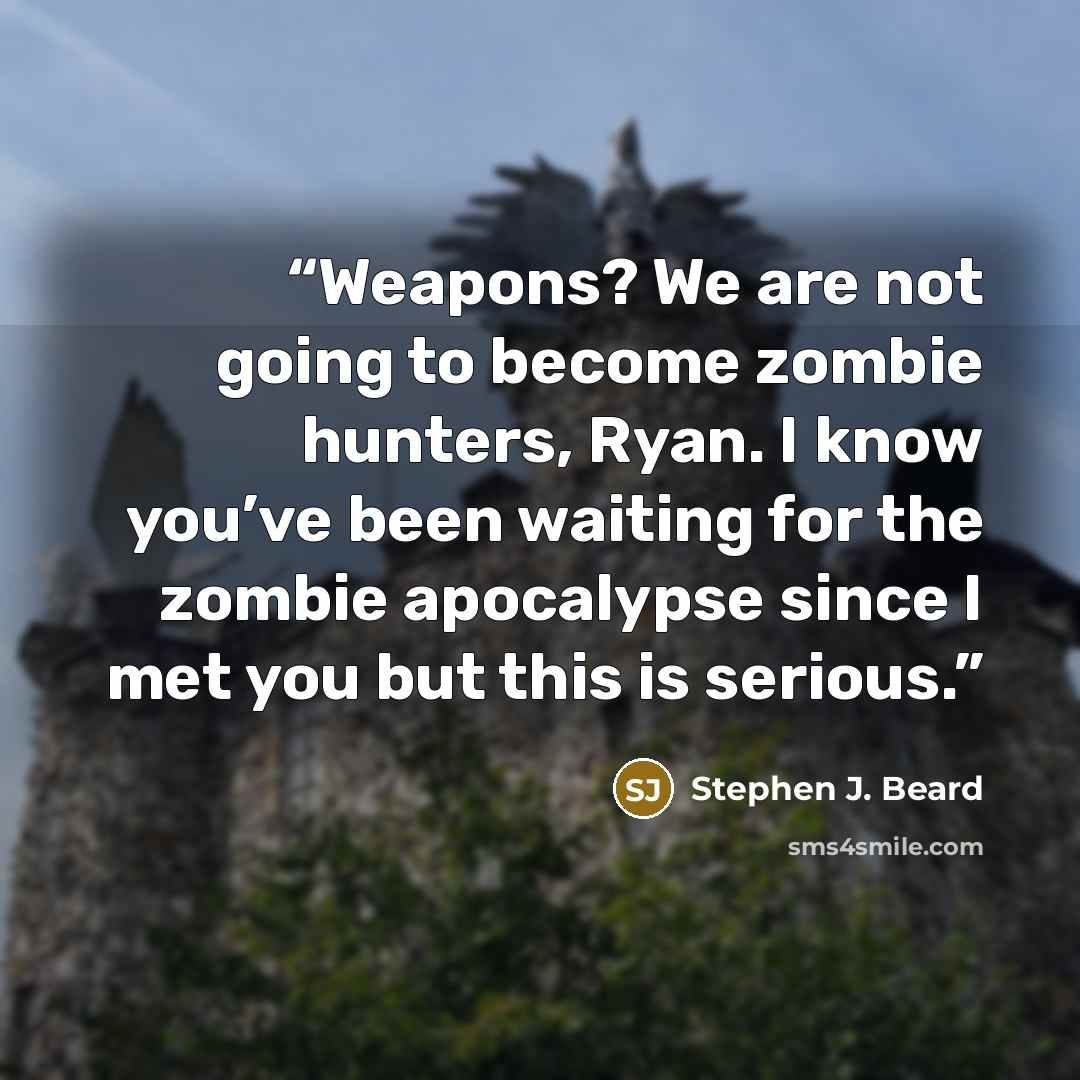 “Weapons? We are not going to become zombie hunters, Ryan. I know you’ve been waiting for the zombie apocalypse since I met you but this is serious.” quote by Stephen J. Beard