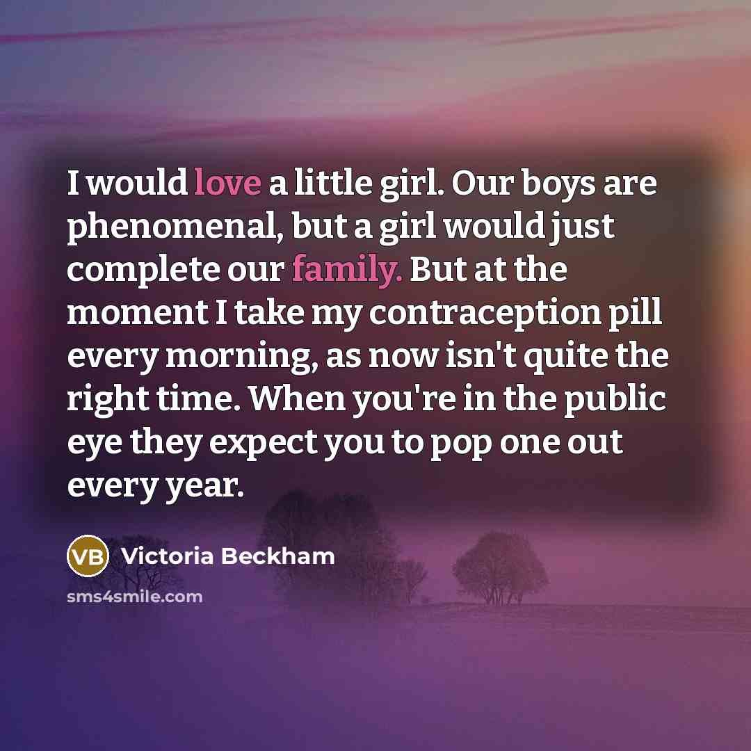 “I would love a little girl. Our boys are phenomenal, but a girl would just complete our family. But at the moment I take my contraception pill every morning, as now isn't quite the right time. When you're in the public eye they expect you to pop one out every year.” quote by Victoria Beckham