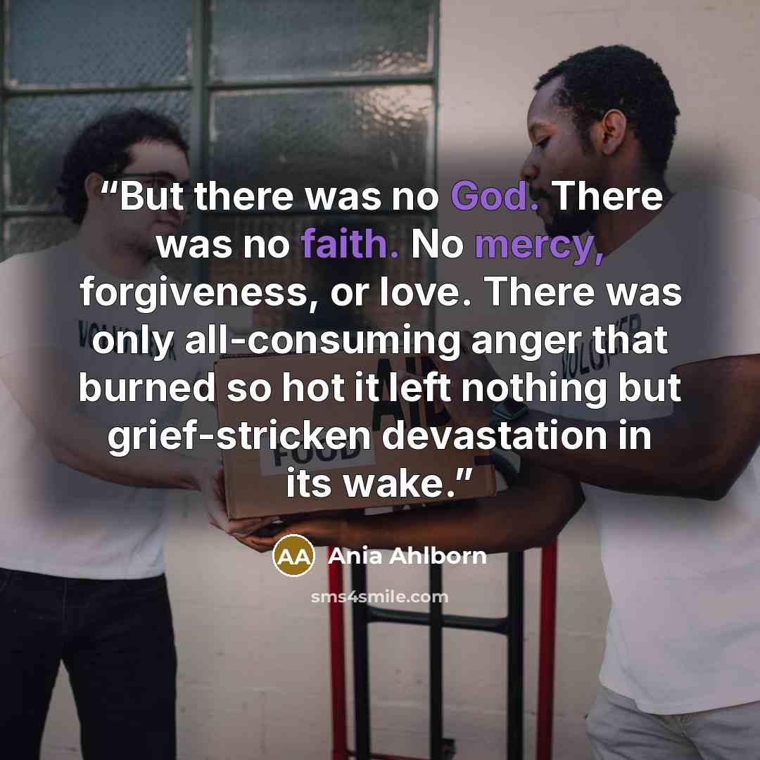 “But there was no God. There was no faith. No mercy, forgiveness, or love. There was only all-consuming anger that burned so hot it left nothing but grief-stricken devastation in its wake.” quote by Ania Ahlborn