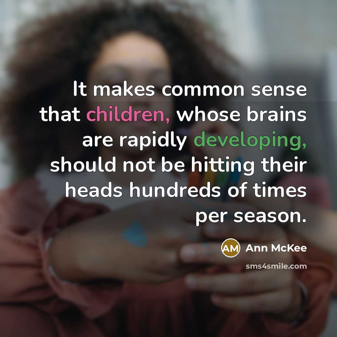 “It makes common sense that children, whose brains are rapidly developing, should not be hitting their heads hundreds of times per season.” quote by Ann McKee