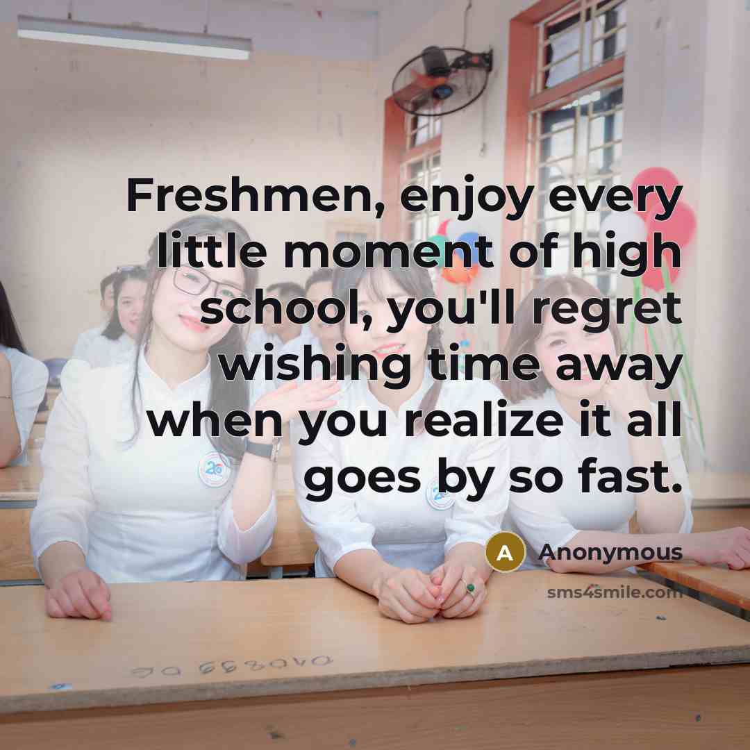 “Freshmen, enjoy every little moment of high school, you'll regret wishing time away when you realize it all goes by so fast.” quote by Anonymous
