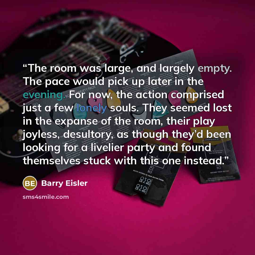 “The room was large, and largely empty. The pace would pick up later in the evening. For now, the action comprised just a few lonely souls. They seemed lost in the expanse of the room, their play joyless, desultory, as though they’d been looking for a livelier party and found themselves stuck with…” quote by Barry Eisler